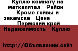 Куплю комнату на маткапитал › Район ­ Кроме гайвы и закамска › Цена ­ 418 000 - Пермский край Недвижимость » Куплю   